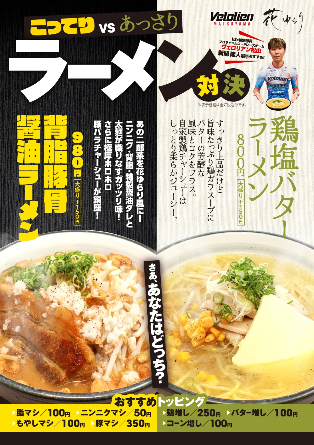 
こってり VS あっさり ラーメン対決│鶏塩バターラーメン…すっきり上品だけど旨味たっぷり鶏ガラスープにバターの芳醇な風味とコクをプラス。自家製鶏チャーシューはしっとり柔らかジューシー。│背脂豚骨醤油ラーメン…あの二郎系を花ゆらり風に！ニンニク・背脂・AAダレと太麺が織りなすガッツリ味！さらに極厚ホロホロ豚バラチャーシューが鎮座！